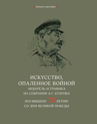 Каталог выставки «Искусство, опаленное войной. Акварель и графика из собрания А.Г. Егорова. Посвящено 75-летию со дня Великой победы»